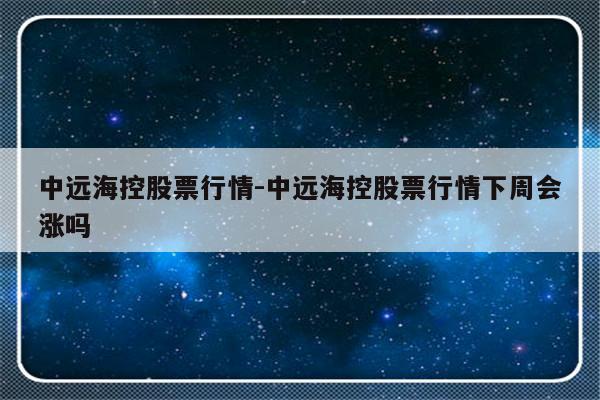 中远海控股票行情-中远海控股票行情下周会涨吗