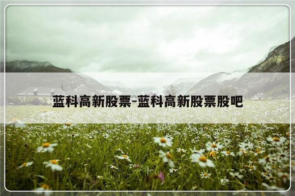 蓝科高新股票-蓝科高新股票股吧