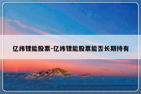 亿纬锂能股票-亿纬锂能股票能否长期持有