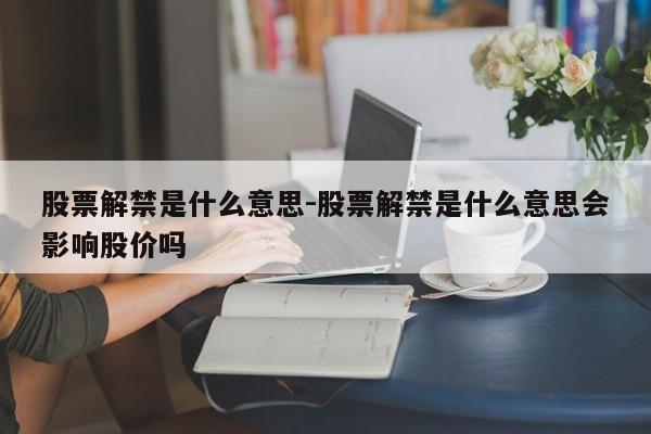 股票解禁是什么意思-股票解禁是什么意思会影响股价吗