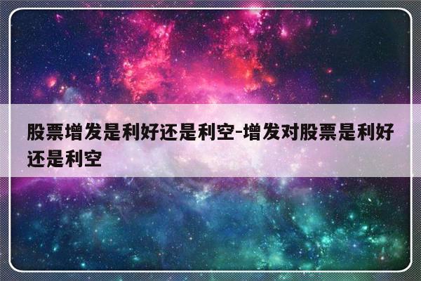 股票增发是利好还是利空-增发对股票是利好还是利空